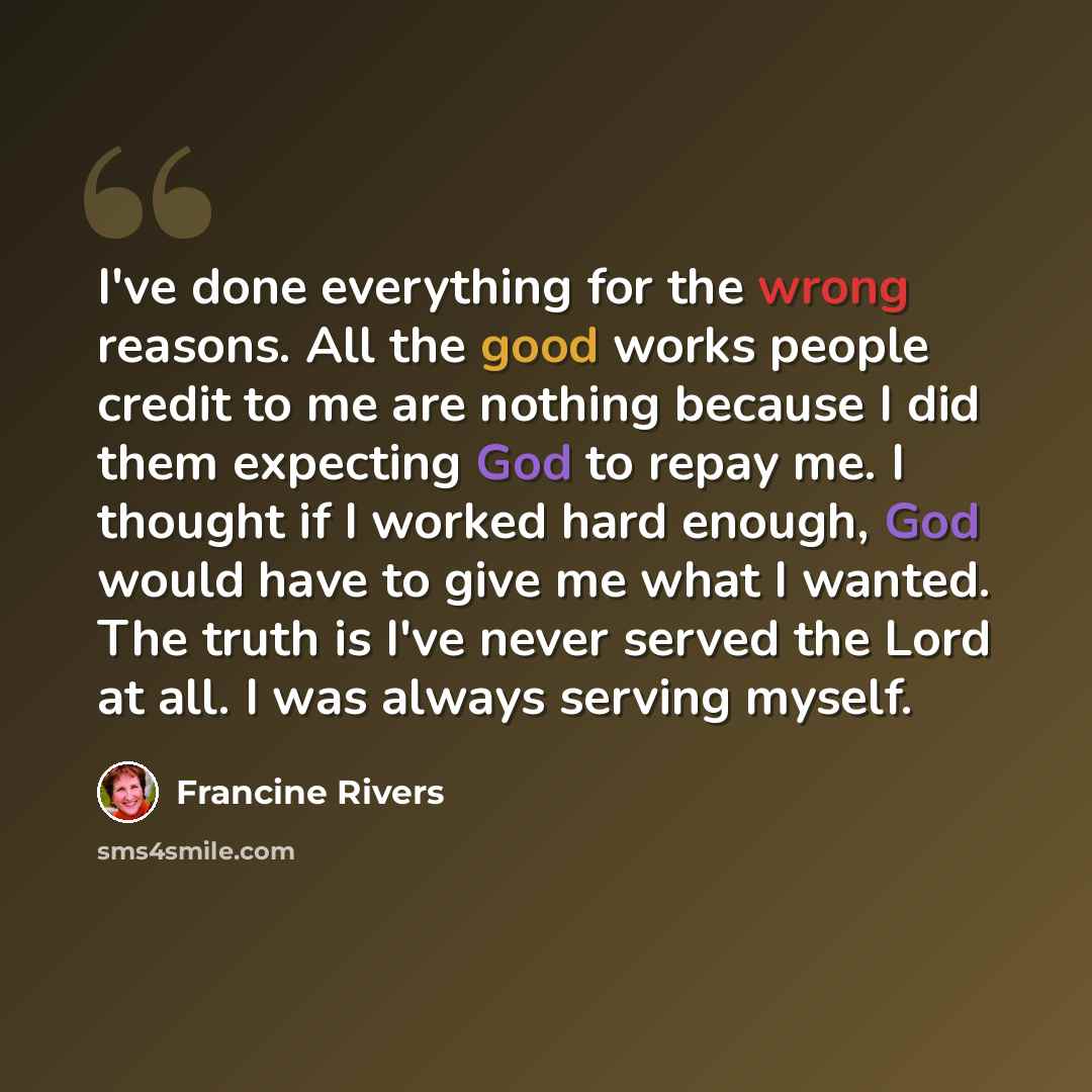 “I've done everything for the wrong reasons. All the good works people credit to me are nothing because I did them expecting God to repay me. I thought if I worked hard enough, God would have to give me what I wanted. The truth is I've never served the Lord at all. I was always serving myself.” quote by Francine Rivers