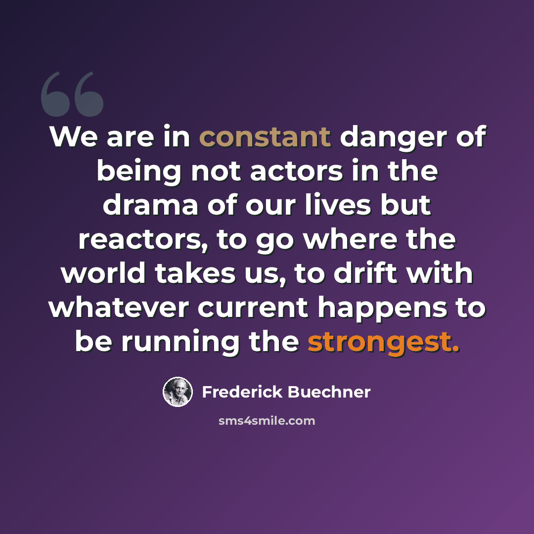 “We are in constant danger of being not actors in the drama of our lives but reactors, to go where the world takes us, to drift with whatever current happens to be running the strongest.” quote by Frederick Buechner
