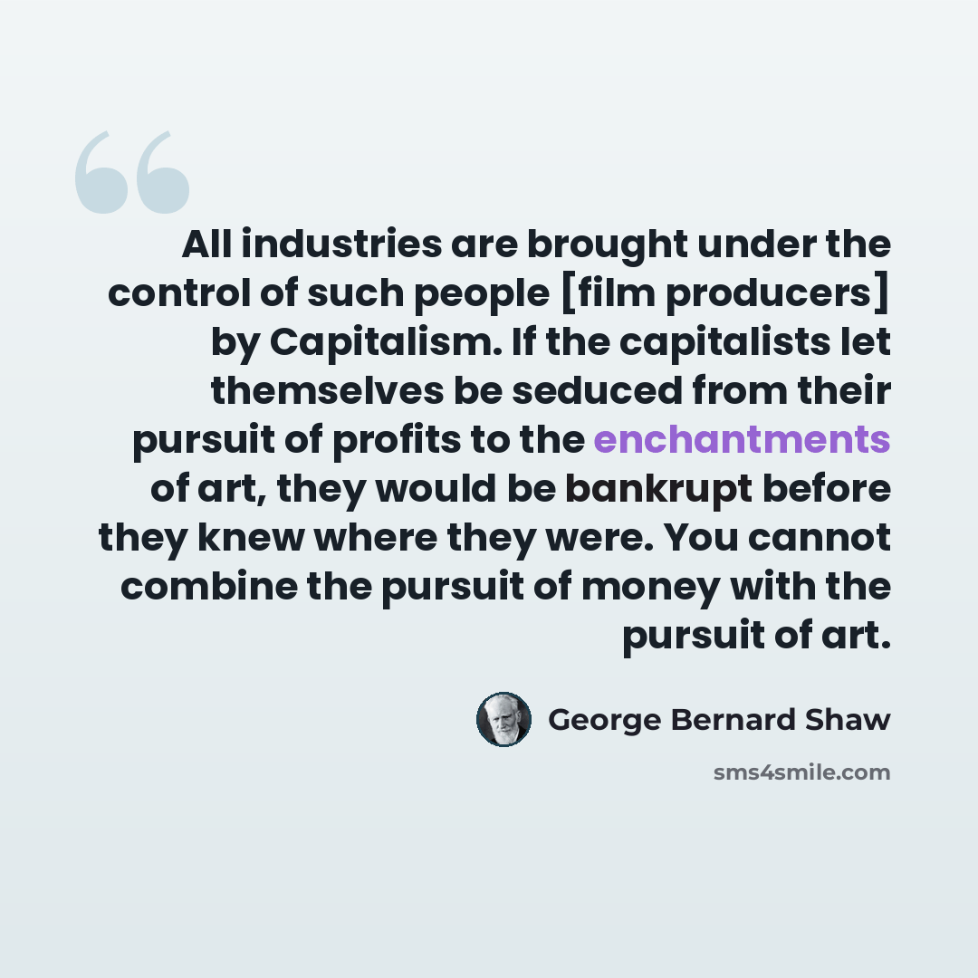 “All industries are brought under the control of such people [film producers] by Capitalism. If the capitalists let themselves be seduced from their pursuit of profits to the enchantments of art, they would be bankrupt before they knew where they were. You cannot combine the pursuit of money with…” quote by George Bernard Shaw