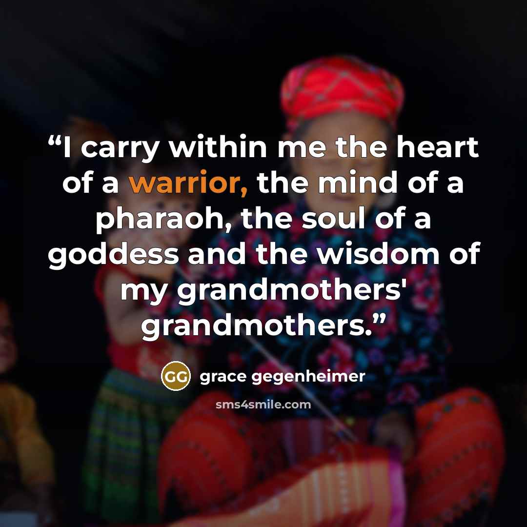 “I carry within me the heart of a warrior, the mind of a pharaoh, the soul of a goddess and the wisdom of my grandmothers' grandmothers.” quote by grace gegenheimer