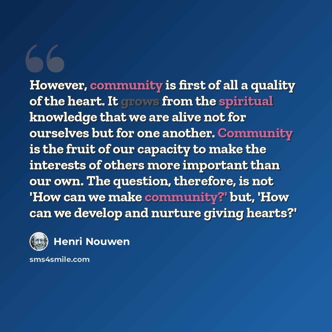 “However, community is first of all a quality of the heart. It grows from the spiritual knowledge that we are alive not for ourselves but for one another. Community is the fruit of our capacity to make the interests of others more important than our own. The question, therefore, is not 'How can we…” quote by Henri Nouwen
