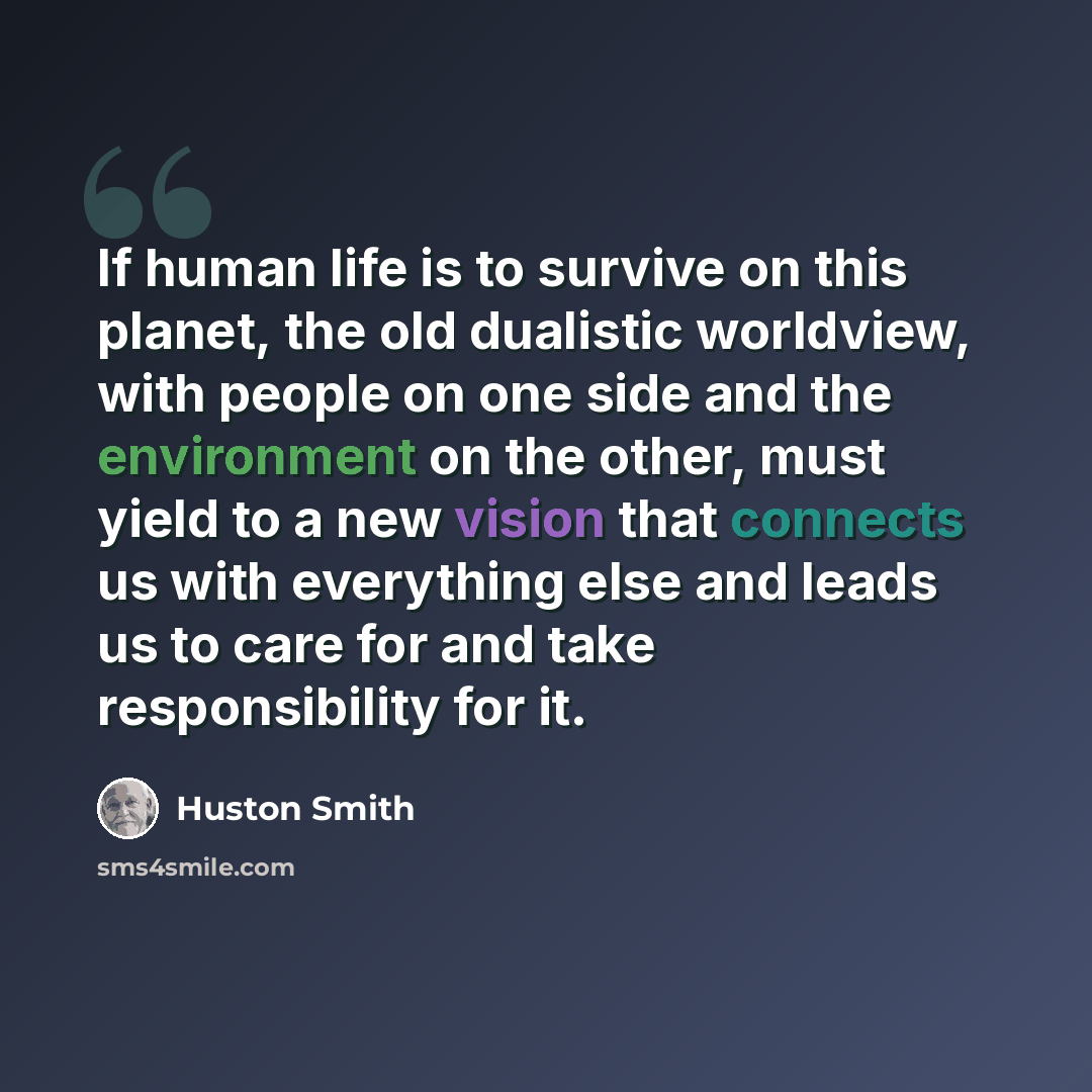 “If human life is to survive on this planet, the old dualistic worldview, with people on one side and the environment on the other, must yield to a new vision that connects us with everything else and leads us to care for and take responsibility for it.” quote by Huston Smith