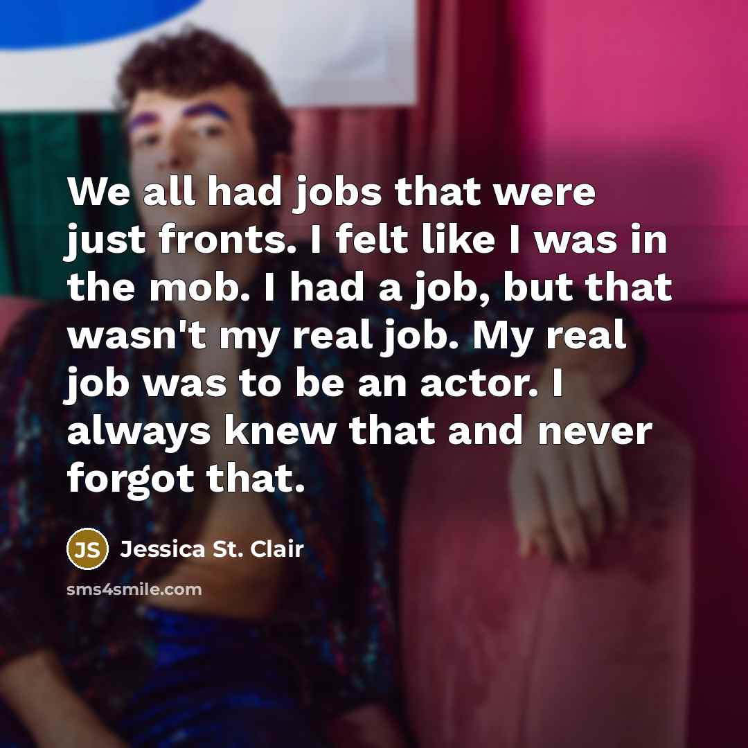 “We all had jobs that were just fronts. I felt like I was in the mob. I had a job, but that wasn't my real job. My real job was to be an actor. I always knew that and never forgot that.” quote by Jessica St. Clair