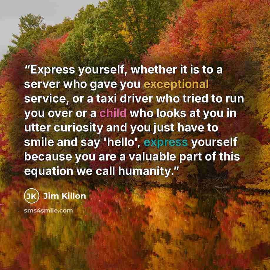 “Express yourself, whether it is to a server who gave you exceptional service, or a taxi driver who tried to run you over or a child who looks at you in utter curiosity and you just have to smile and say 'hello', express yourself because you are a valuable part of this equation we call humanity.” quote by Jim Killon