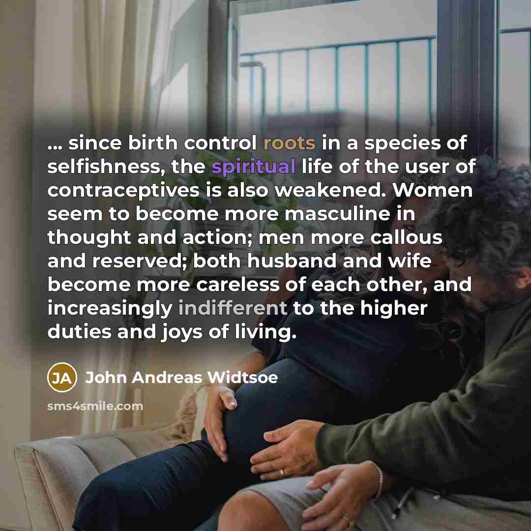 “... since birth control roots in a species of selfishness, the spiritual life of the user of contraceptives is also weakened. Women seem to become more masculine in thought and action; men more callous and reserved; both husband and wife become more careless of each other, and increasingly…” quote by John Andreas Widtsoe