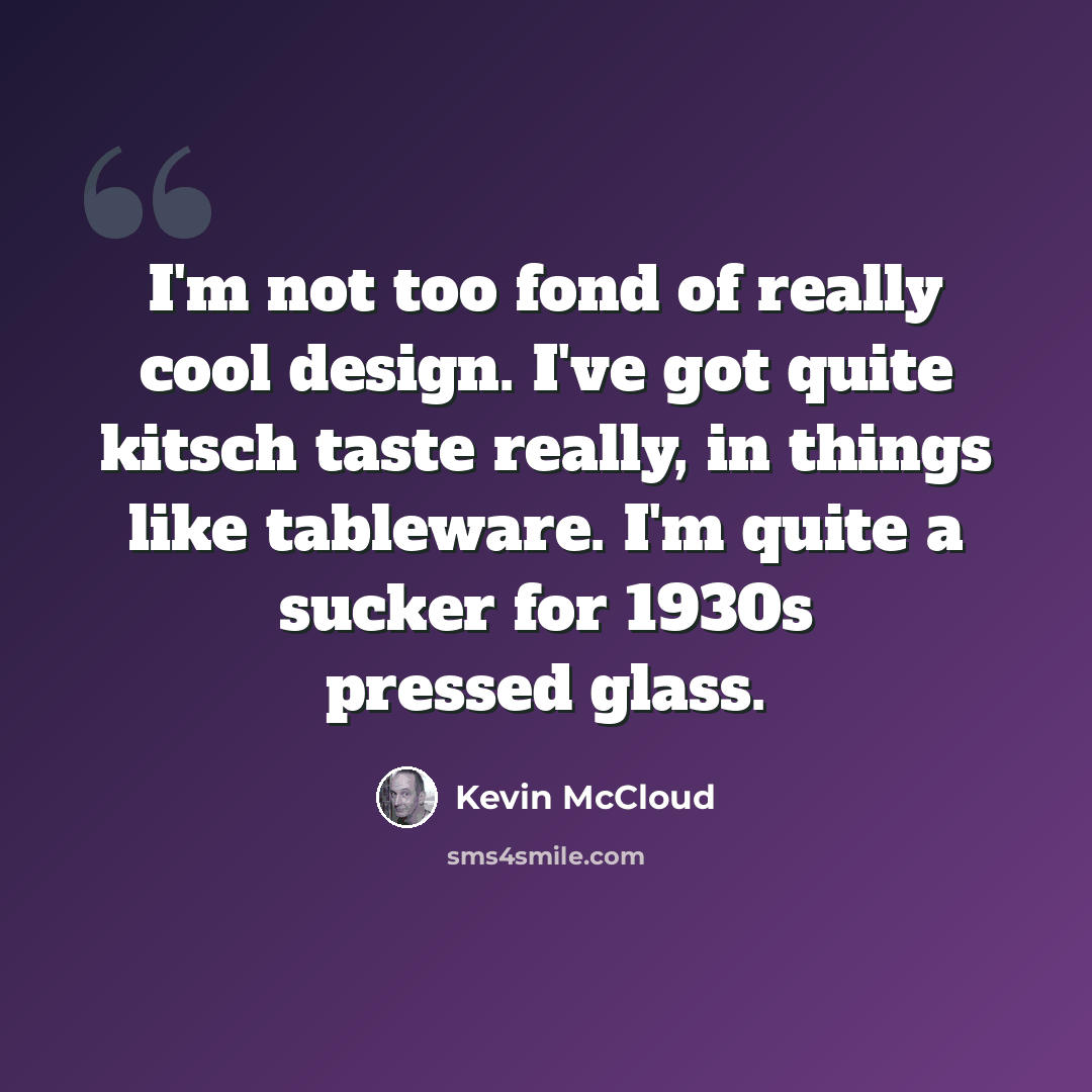 “I'm not too fond of really cool design. I've got quite kitsch taste really, in things like tableware. I'm quite a sucker for 1930s pressed glass.” quote by Kevin McCloud