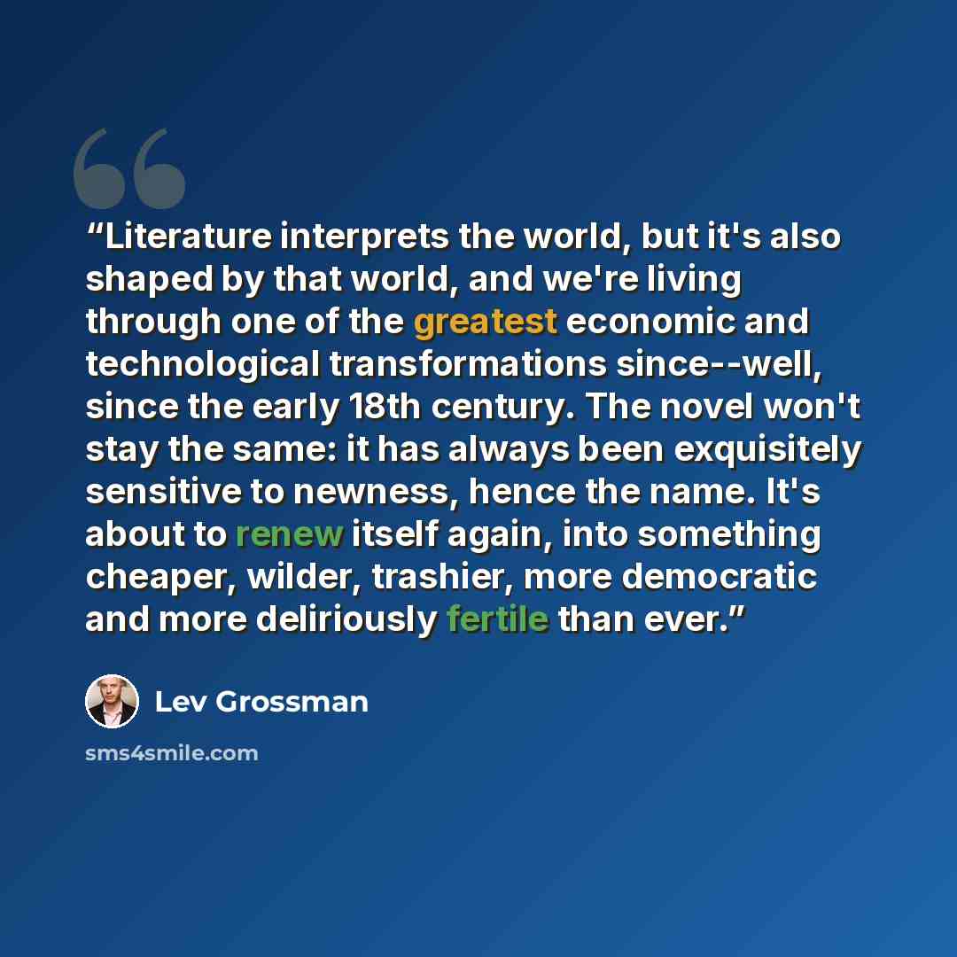 “Literature interprets the world, but it's also shaped by that world, and we're living through one of the greatest economic and technological transformations since--well, since the early 18th century. The novel won't stay the same: it has always been exquisitely sensitive to newness, hence the…” quote by Lev Grossman