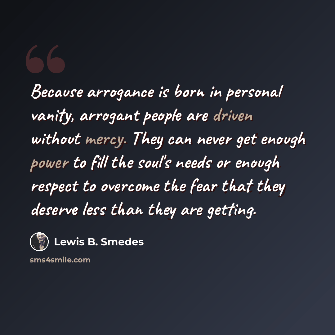 “Because arrogance is born in personal vanity, arrogant people are driven without mercy. They can never get enough power to fill the soul's needs or enough respect to overcome the fear that they deserve less than they are getting.” quote by Lewis B. Smedes
