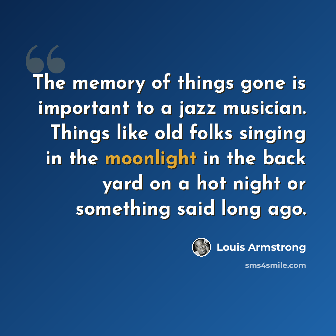 “The memory of things gone is important to a jazz musician. Things like old folks singing in the moonlight in the back yard on a hot night or something said long ago.” quote by Louis Armstrong