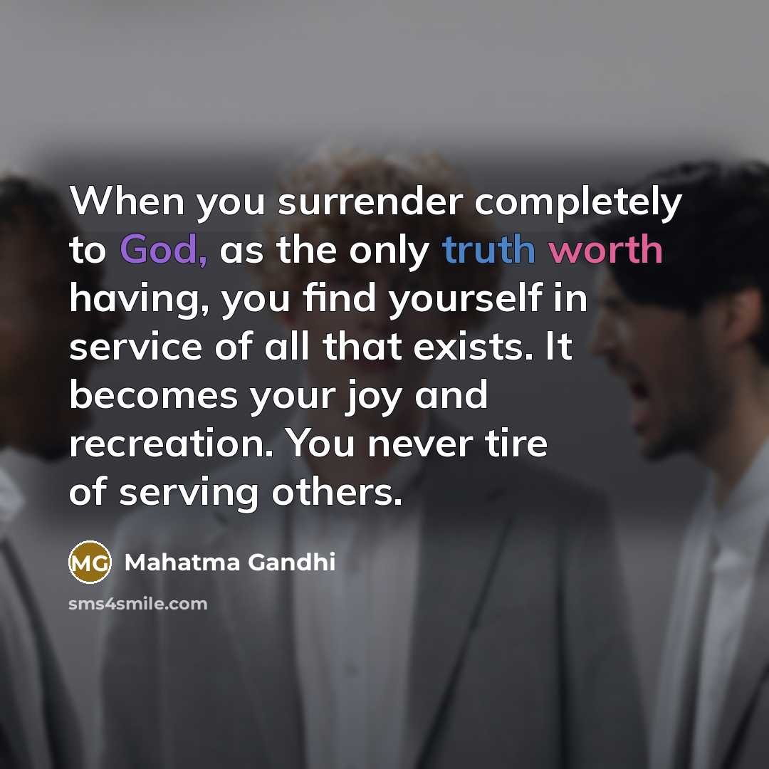 “When you surrender completely to God, as the only truth worth having, you find yourself in service of all that exists. It becomes your joy and recreation. You never tire of serving others.” quote by Mahatma Gandhi