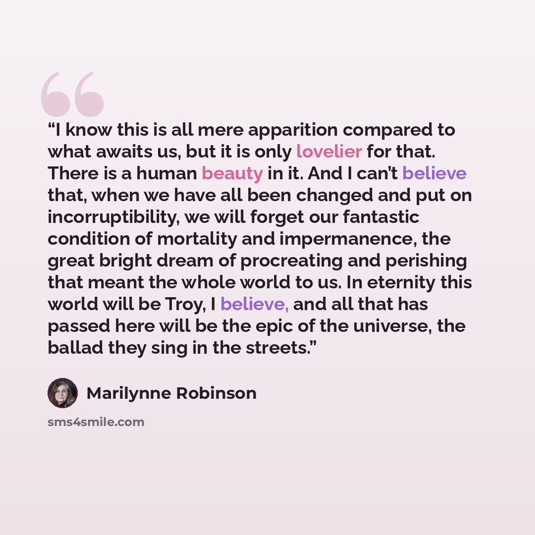 “I know this is all mere apparition compared to what awaits us, but it is only lovelier for that. There is a human beauty in it. And I can’t believe that, when we have all been changed and put on incorruptibility, we will forget our fantastic condition of mortality and impermanence, the great…” quote by Marilynne Robinson