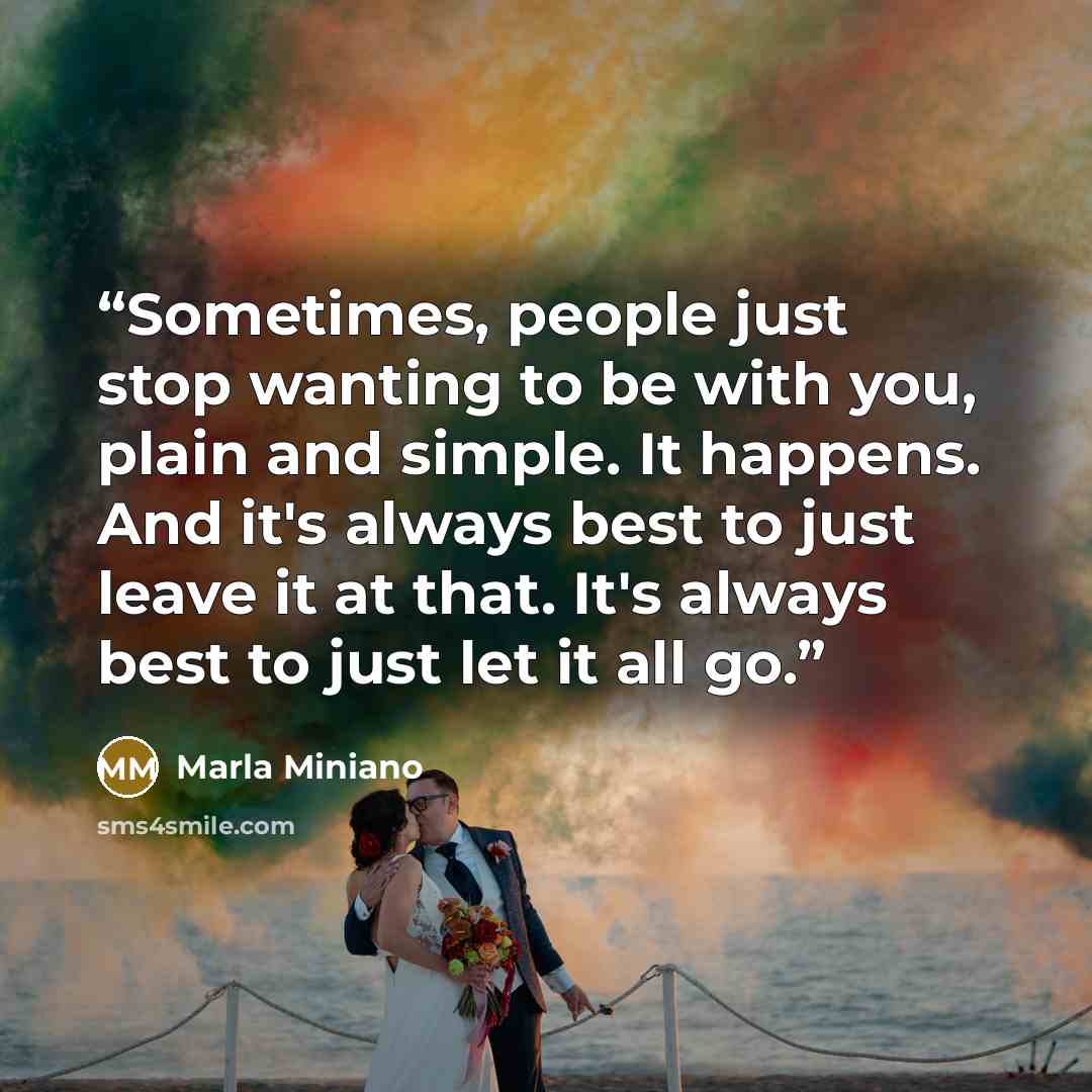 “Sometimes, people just stop wanting to be with you, plain and simple. It happens. And it's always best to just leave it at that. It's always best to just let it all go.” quote by Marla Miniano