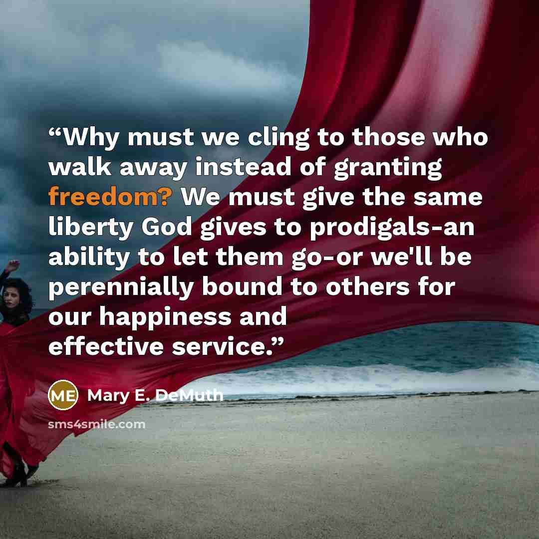“Why must we cling to those who walk away instead of granting freedom? We must give the same liberty God gives to prodigals-an ability to let them go-or we'll be perennially bound to others for our happiness and effective service.” quote by Mary E. DeMuth