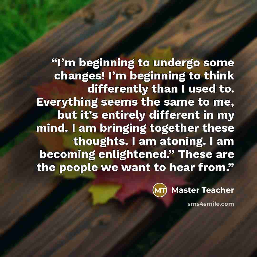 “I’m beginning to undergo some changes! I’m beginning to think differently than I used to. Everything seems the same to me, but it’s entirely different in my mind. I am bringing together these thoughts. I am atoning. I am becoming enlightened.” These are the people we want to hear from.” quote by Master Teacher