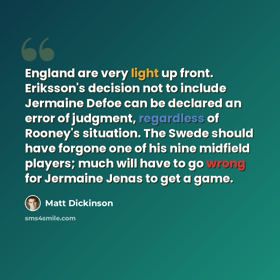 “England are very light up front. Eriksson's decision not to include Jermaine Defoe can be declared an error of judgment, regardless of Rooney's situation. The Swede should have forgone one of his nine midfield players; much will have to go wrong for Jermaine Jenas to get a game.” quote by Matt Dickinson