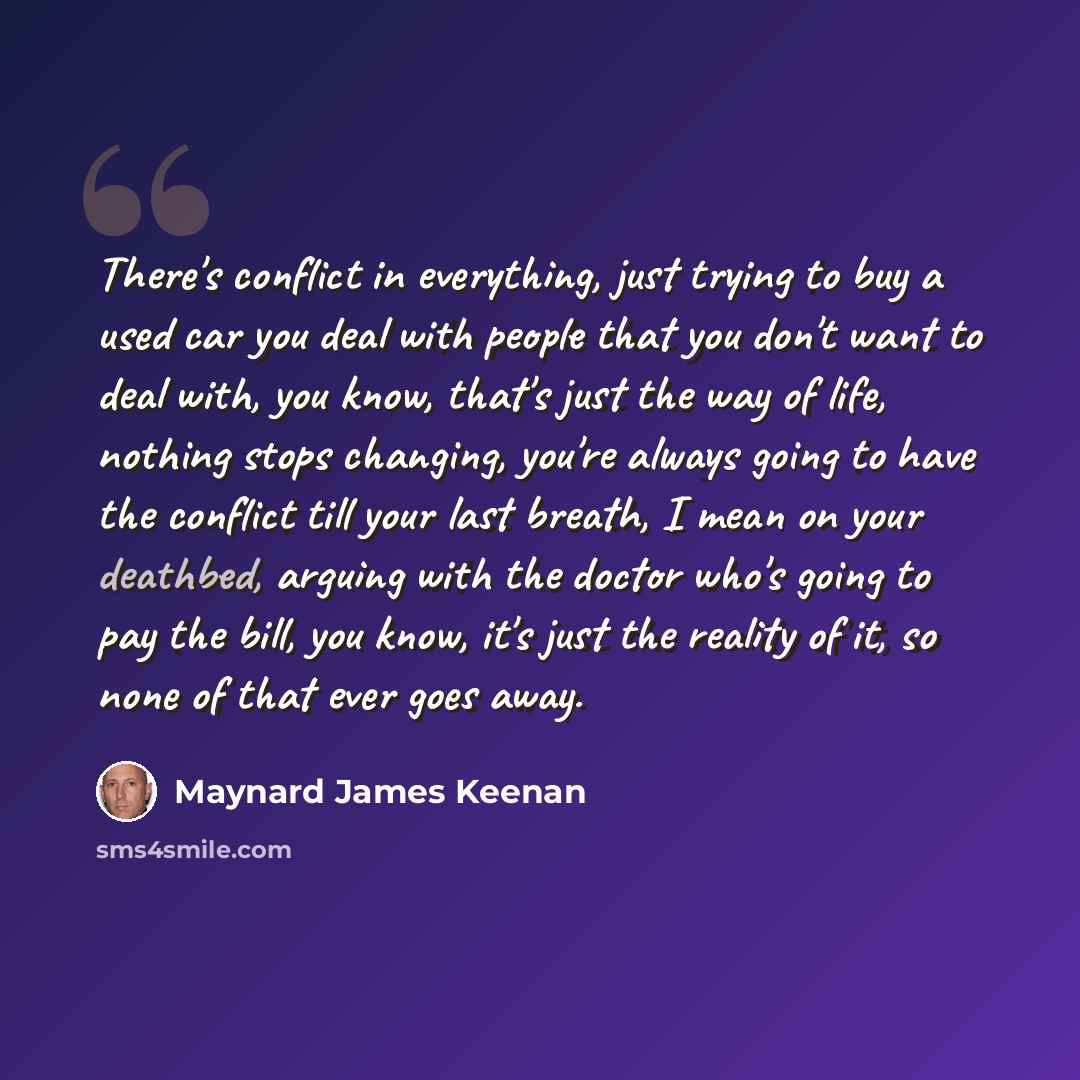 “There's conflict in everything, just trying to buy a used car you deal with people that you don't want to deal with, you know, that's just the way of life, nothing stops changing, you're always going to have the conflict till your last breath, I mean on your deathbed, arguing with the doctor who's…” quote by Maynard James Keenan