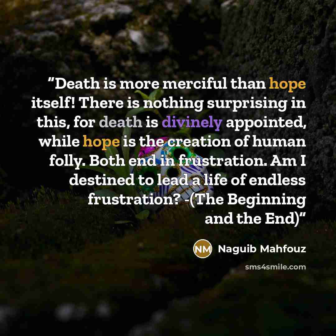 “Death is more merciful than hope itself! There is nothing surprising in this, for death is divinely appointed, while hope is the creation of human folly. Both end in frustration. Am I destined to lead a life of endless frustration? -(The Beginning and the End)” quote by Naguib Mahfouz