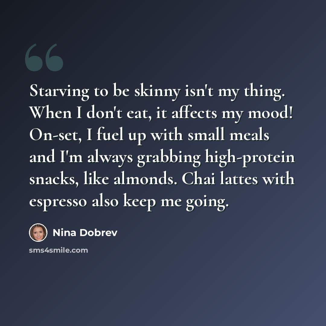 “Starving to be skinny isn't my thing. When I don't eat, it affects my mood! On-set, I fuel up with small meals and I'm always grabbing high-protein snacks, like almonds. Chai lattes with espresso also keep me going.” quote by Nina Dobrev