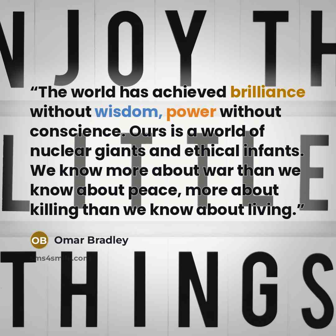 “The world has achieved brilliance without wisdom, power without conscience. Ours is a world of nuclear giants and ethical infants. We know more about war than we know about peace, more about killing than we know about living.” quote by Omar Bradley
