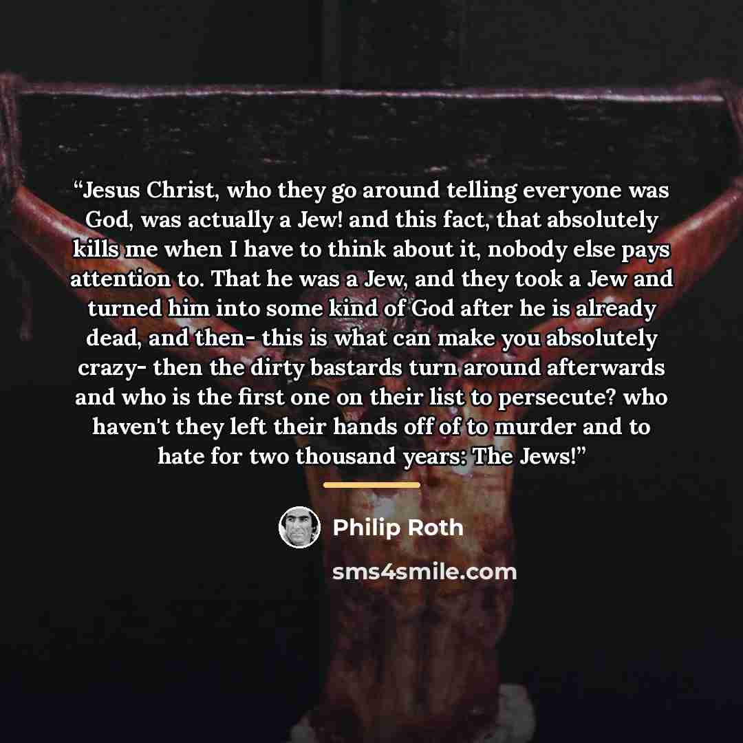 “Jesus Christ, who they go around telling everyone was God, was actually a Jew! and this fact, that absolutely kills me when I have to think about it, nobody else pays attention to. That he was a Jew, and they took a Jew and turned him into some kind of God after he is already dead, and then- this…” quote by Philip Roth