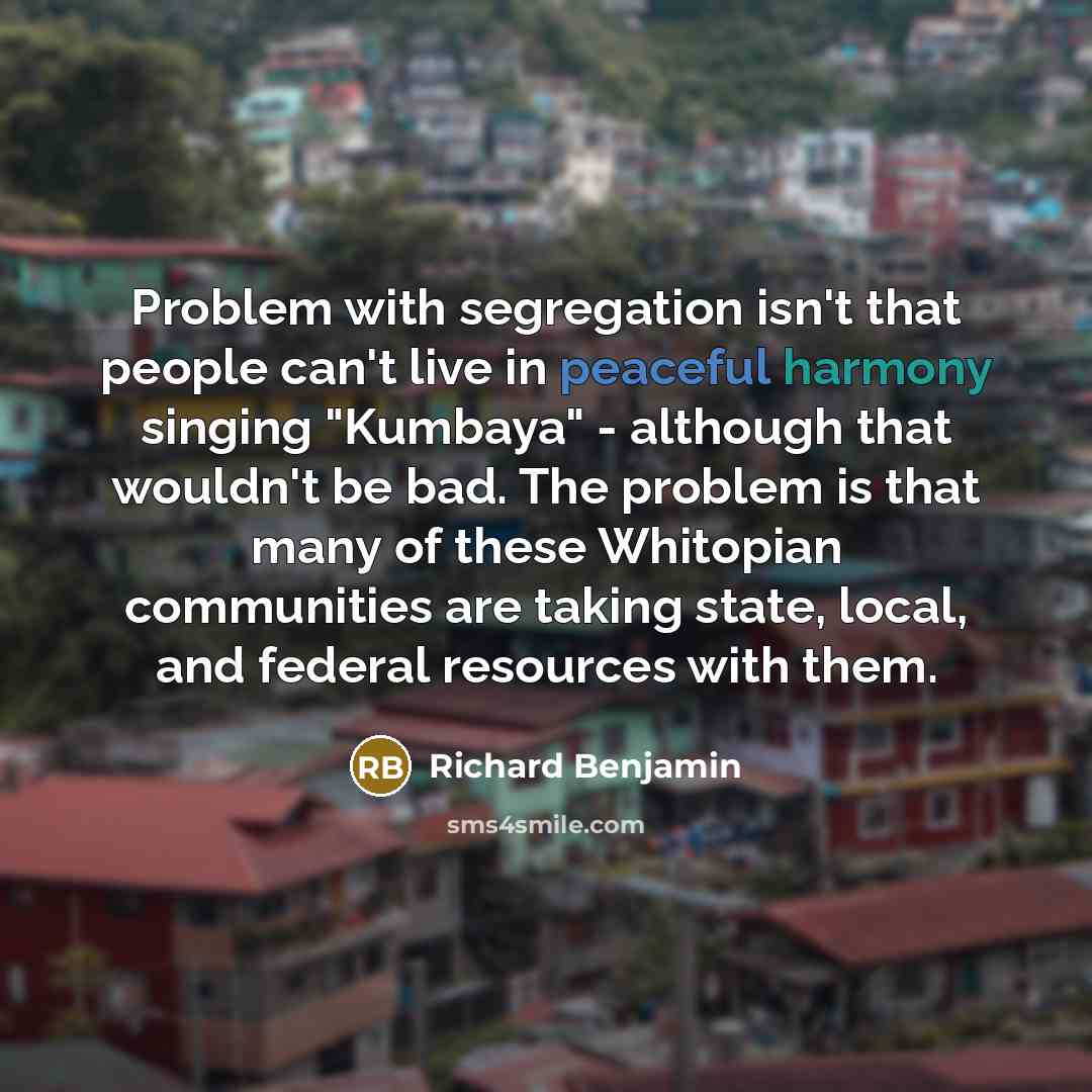 “Problem with segregation isn't that people can't live in peaceful harmony singing "Kumbaya" - although that wouldn't be bad. The problem is that many of these Whitopian communities are taking state, local, and federal resources with them.” quote by Richard Benjamin