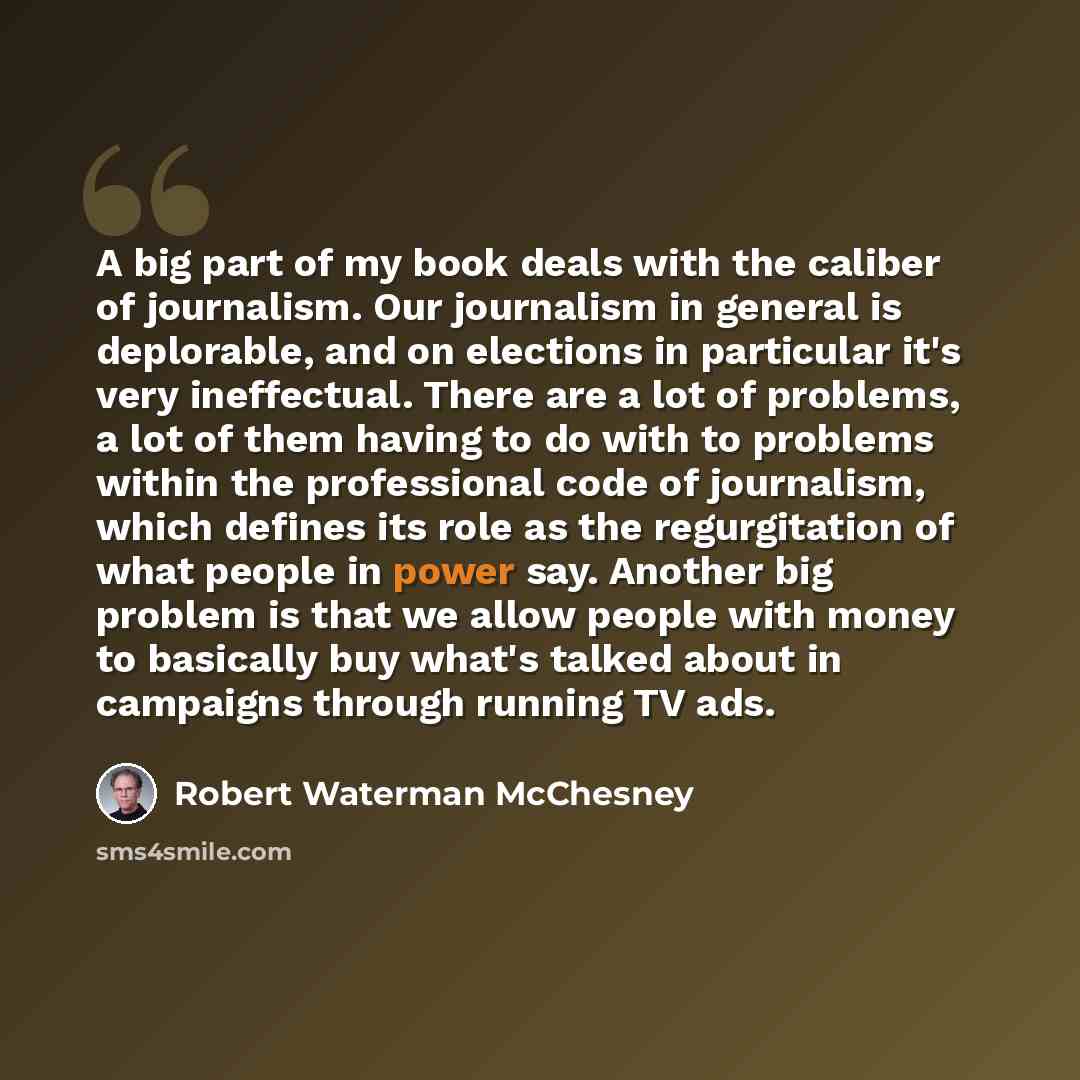 “A big part of my book deals with the caliber of journalism. Our journalism in general is deplorable, and on elections in particular it's very ineffectual. There are a lot of problems, a lot of them having to do with to problems within the professional code of journalism, which defines its role as…” quote by Robert Waterman McChesney