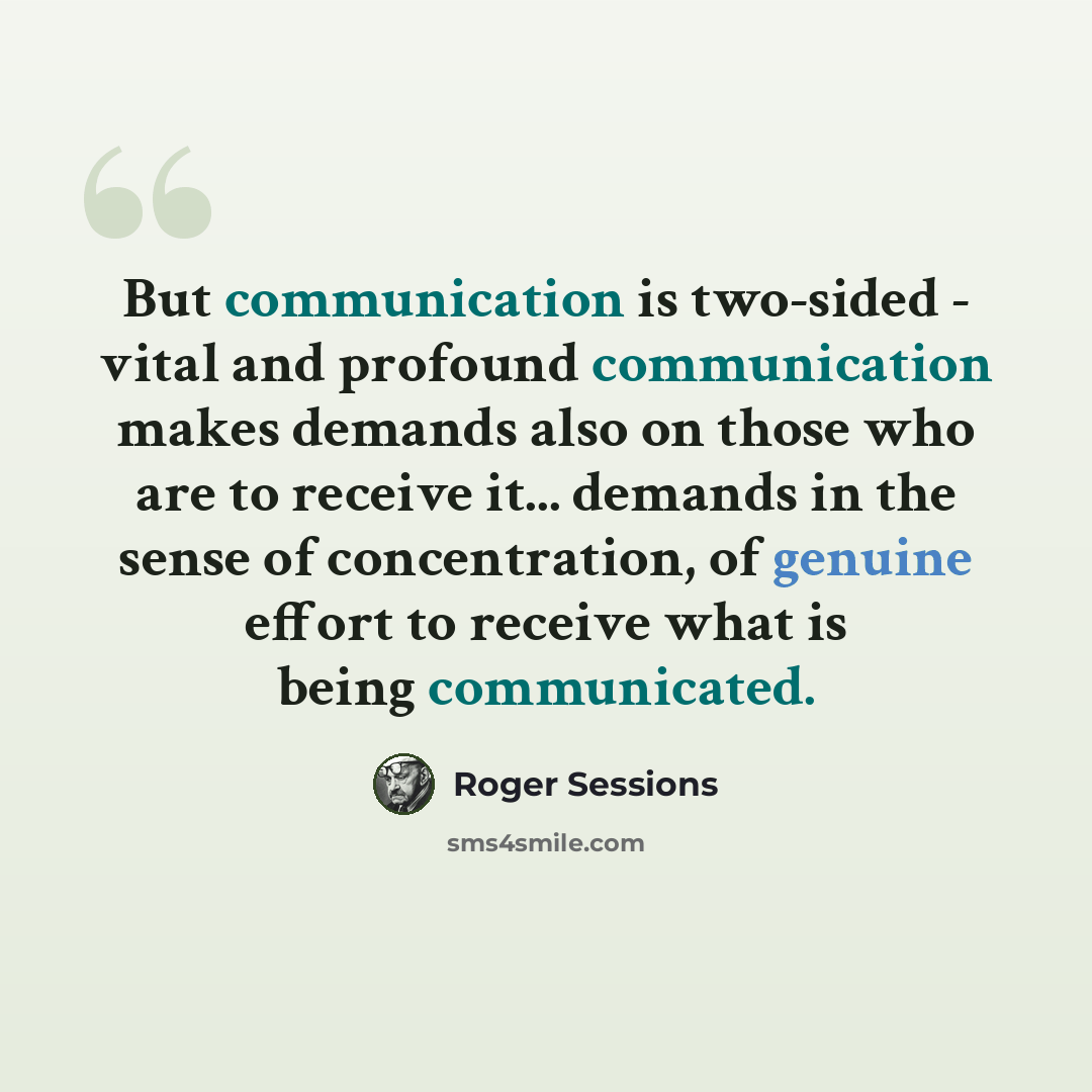 “But communication is two-sided - vital and profound communication makes demands also on those who are to receive it... demands in the sense of concentration, of genuine effort to receive what is being communicated.” quote by Roger Sessions