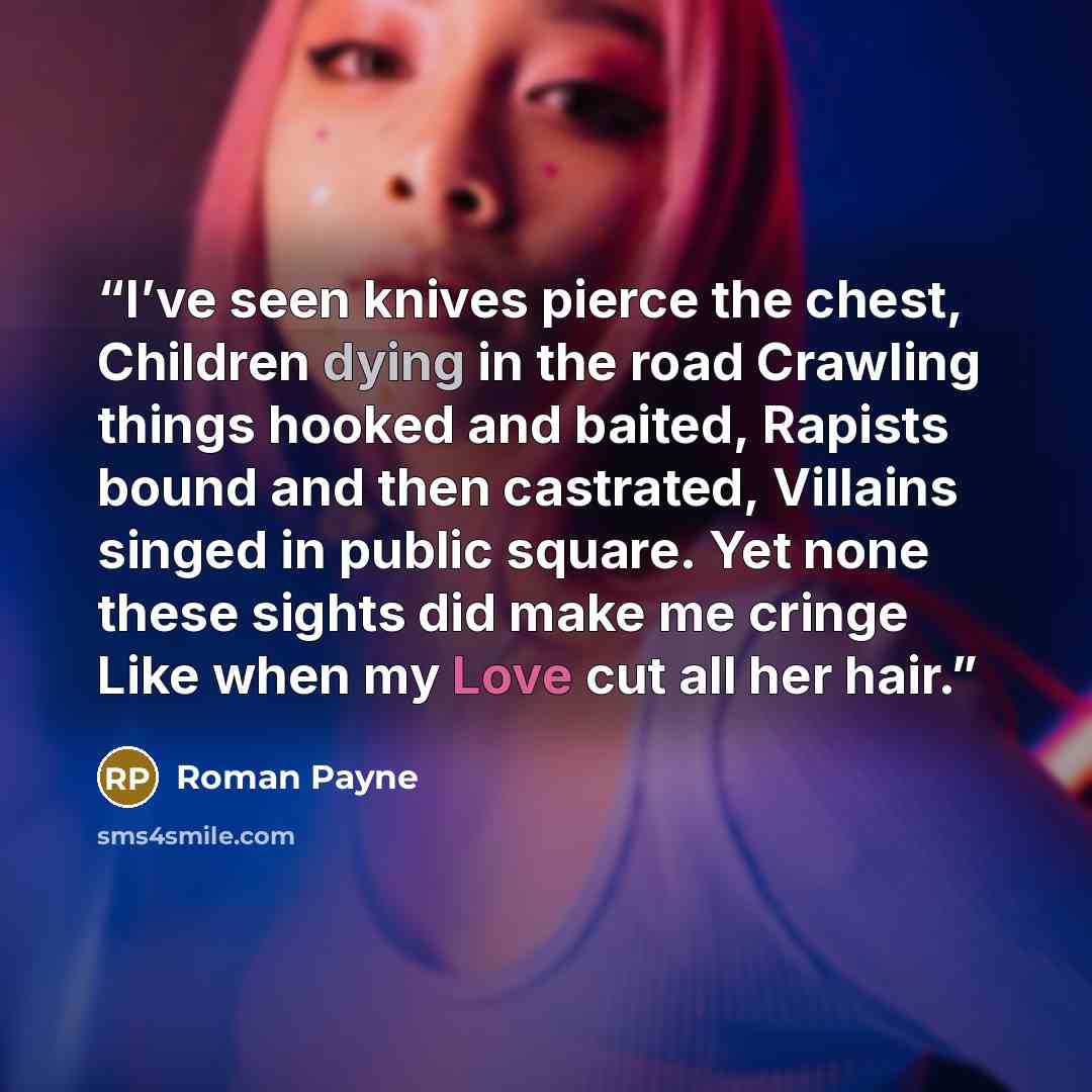 “I’ve seen knives pierce the chest, Children dying in the road Crawling things hooked and baited, Rapists bound and then castrated, Villains singed in public square. Yet none these sights did make me cringe Like when my Love cut all her hair.” quote by Roman Payne