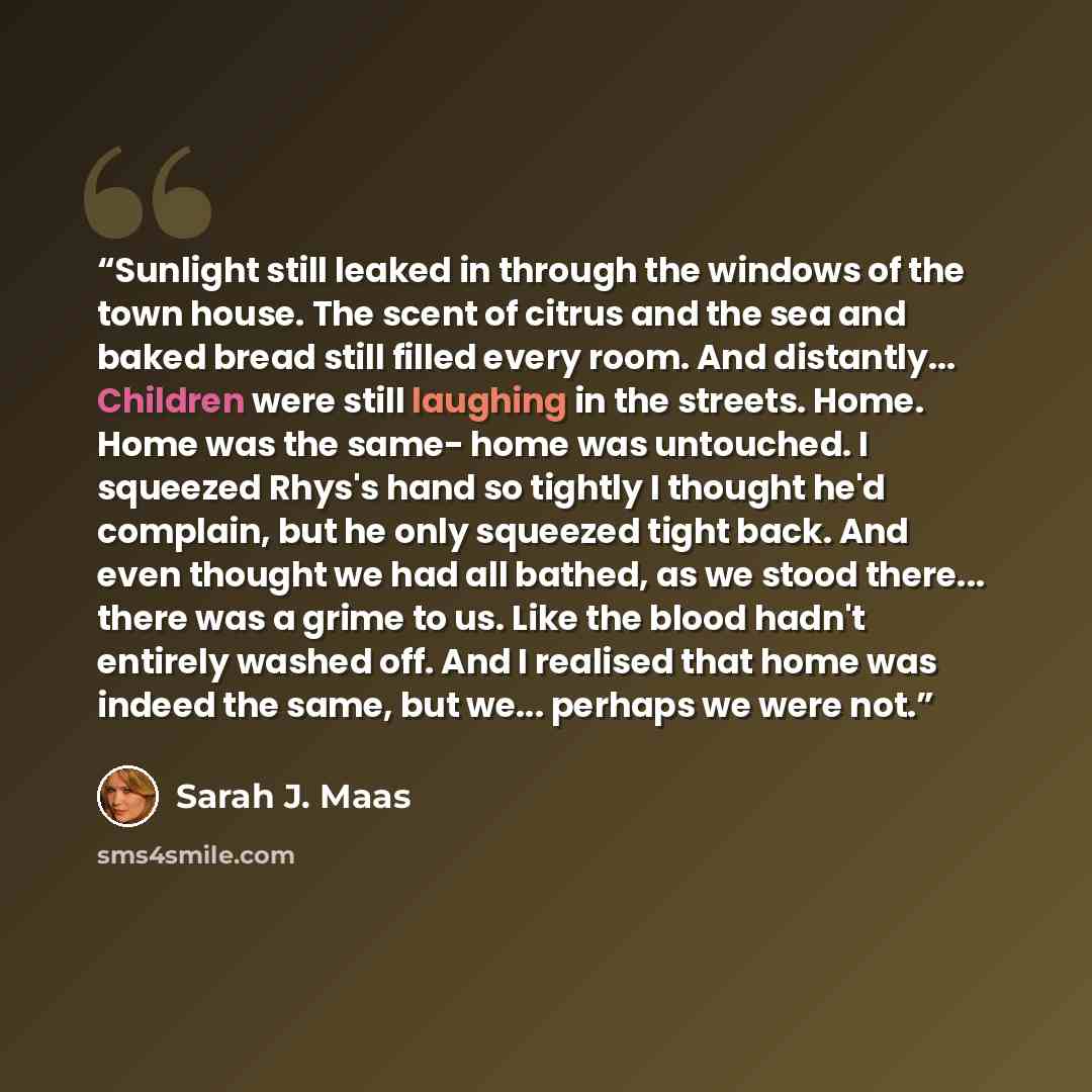 “Sunlight still leaked in through the windows of the town house. The scent of citrus and the sea and baked bread still filled every room. And distantly... Children were still laughing in the streets. Home. Home was the same- home was untouched. I squeezed Rhys's hand so tightly I thought he'd…” quote by Sarah J. Maas
