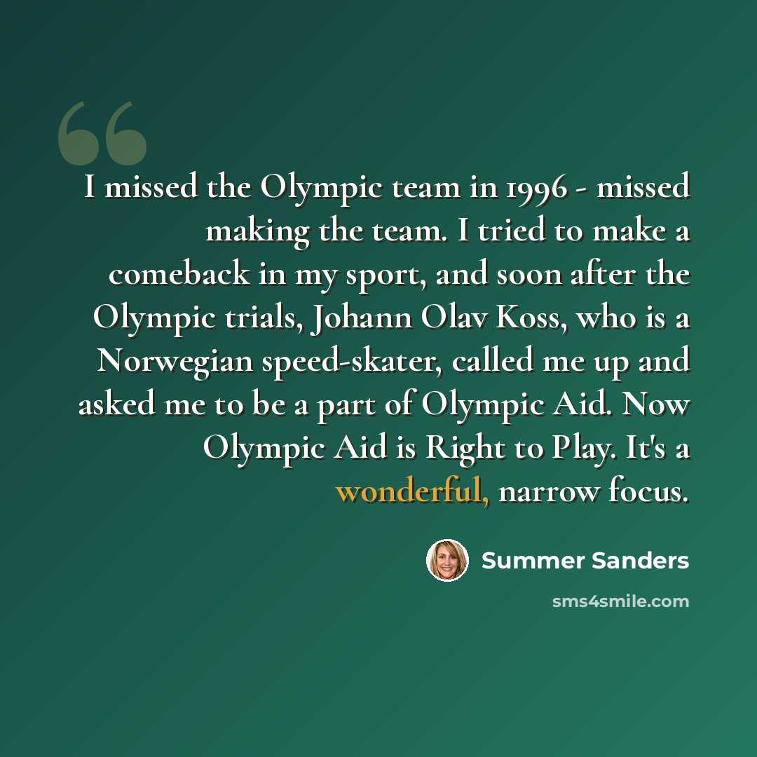 “I missed the Olympic team in 1996 - missed making the team. I tried to make a comeback in my sport, and soon after the Olympic trials, Johann Olav Koss, who is a Norwegian speed-skater, called me up and asked me to be a part of Olympic Aid. Now Olympic Aid is Right to Play. It's a wonderful…” quote by Summer Sanders