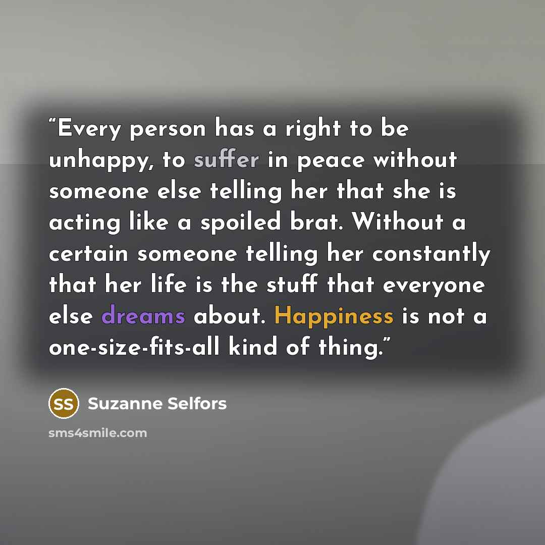 “Every person has a right to be unhappy, to suffer in peace without someone else telling her that she is acting like a spoiled brat. Without a certain someone telling her constantly that her life is the stuff that everyone else dreams about. Happiness is not a one-size-fits-all kind of thing.” quote by Suzanne Selfors