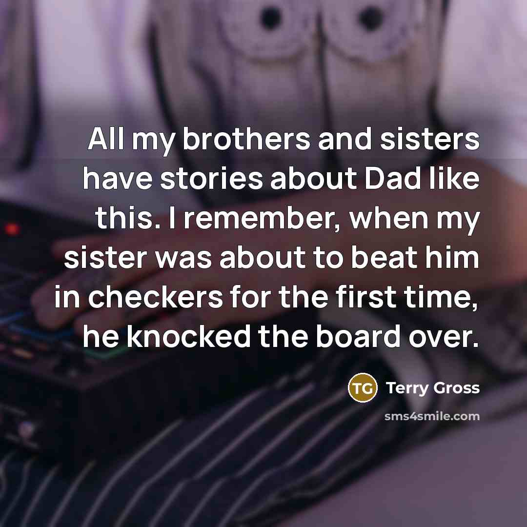 “All my brothers and sisters have stories about Dad like this. I remember, when my sister was about to beat him in checkers for the first time, he knocked the board over.” quote by Terry Gross