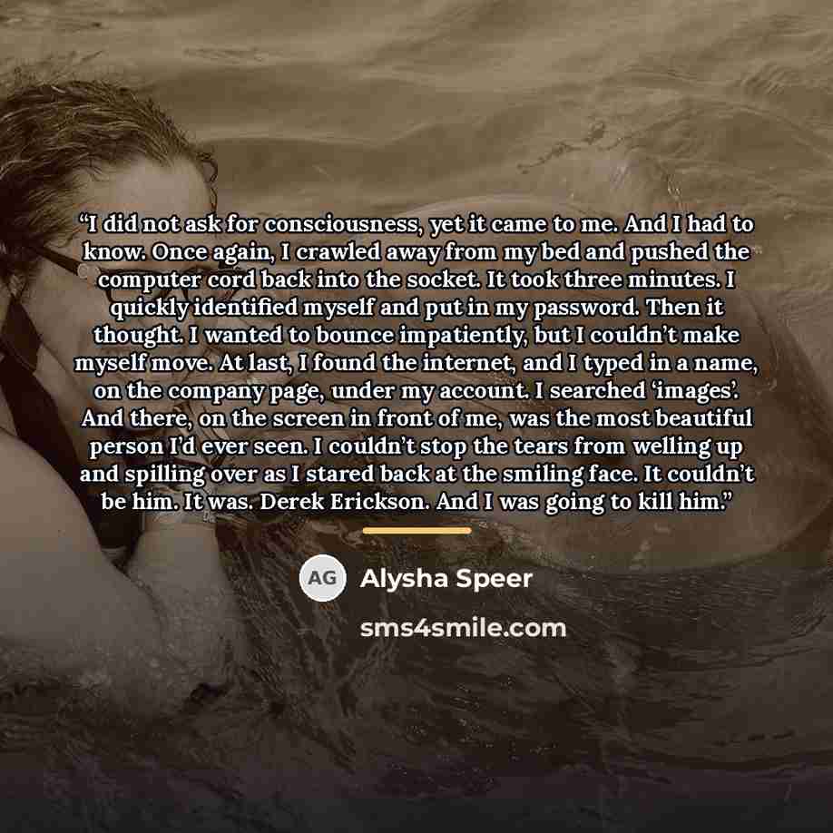 “I did not ask for consciousness, yet it came to me. And I had to know. Once again, I crawled away from my bed and pushed the computer cord back into the socket. It took three minutes. I quickly identified myself and put in my password. Then it thought. I wanted to bounce impatiently, but I…” quote by Alysha Speer