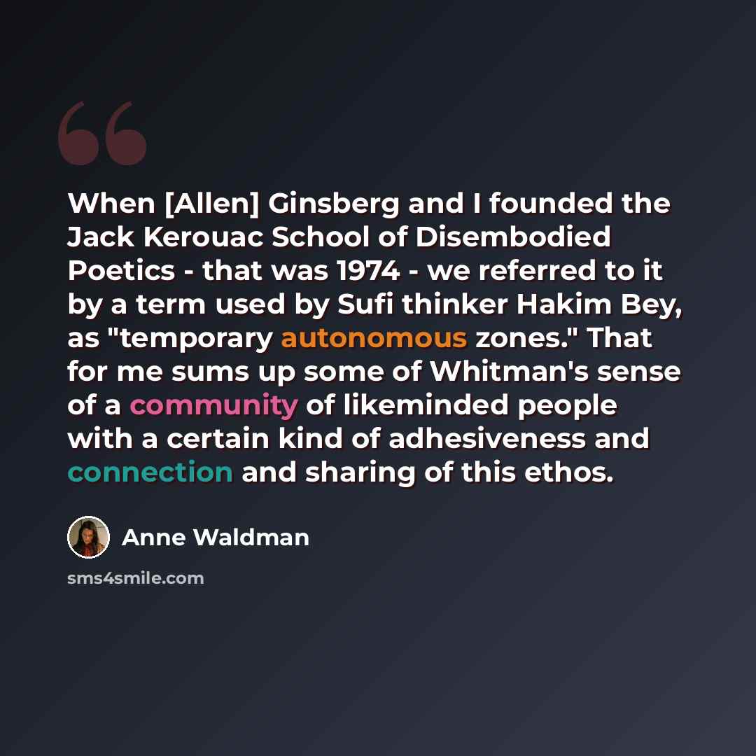 “When [Allen] Ginsberg and I founded the Jack Kerouac School of Disembodied Poetics - that was 1974 - we referred to it by a term used by Sufi thinker Hakim Bey, as "temporary autonomous zones." That for me sums up some of Whitman's sense of a community of likeminded people with a certain kind of…” quote by Anne Waldman