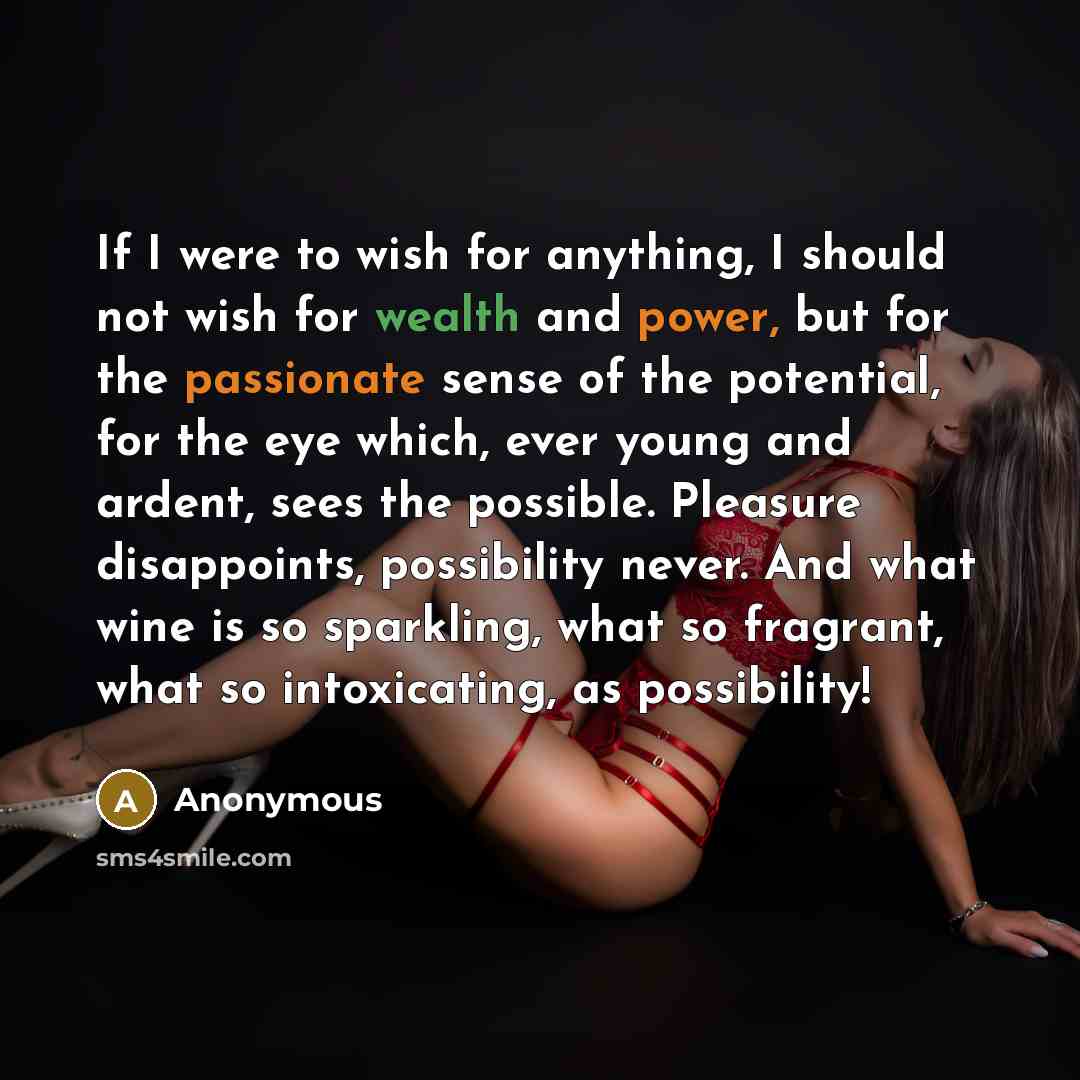“If I were to wish for anything, I should not wish for wealth and power, but for the passionate sense of the potential, for the eye which, ever young and ardent, sees the possible. Pleasure disappoints, possibility never. And what wine is so sparkling, what so fragrant, what so intoxicating, as…” quote by Anonymous