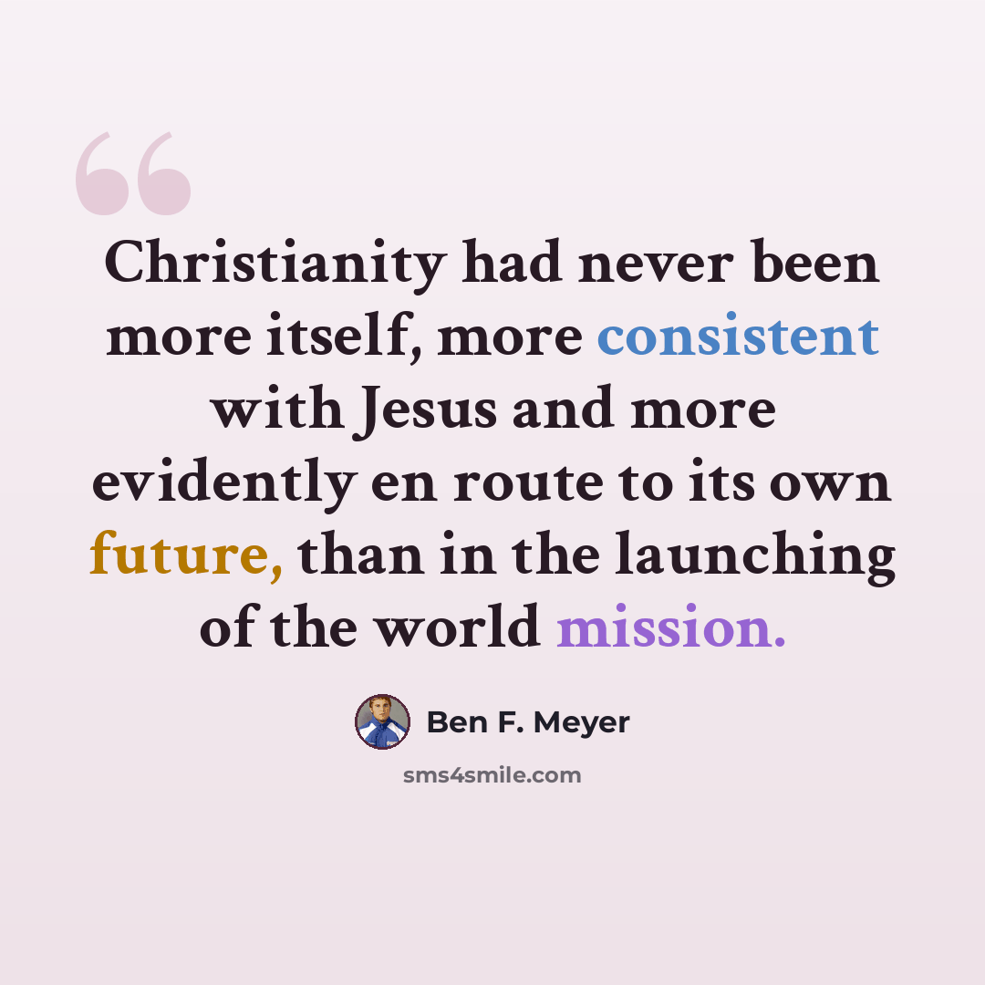 “Christianity had never been more itself, more consistent with Jesus and more evidently en route to its own future, than in the launching of the world mission.” quote by Ben F. Meyer