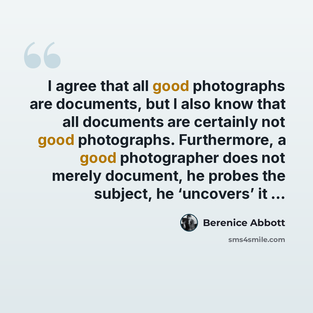 “I agree that all good photographs are documents, but I also know that all documents are certainly not good photographs. Furthermore, a good photographer does not merely document, he probes the subject, he ‘uncovers’ it …” quote by Berenice Abbott