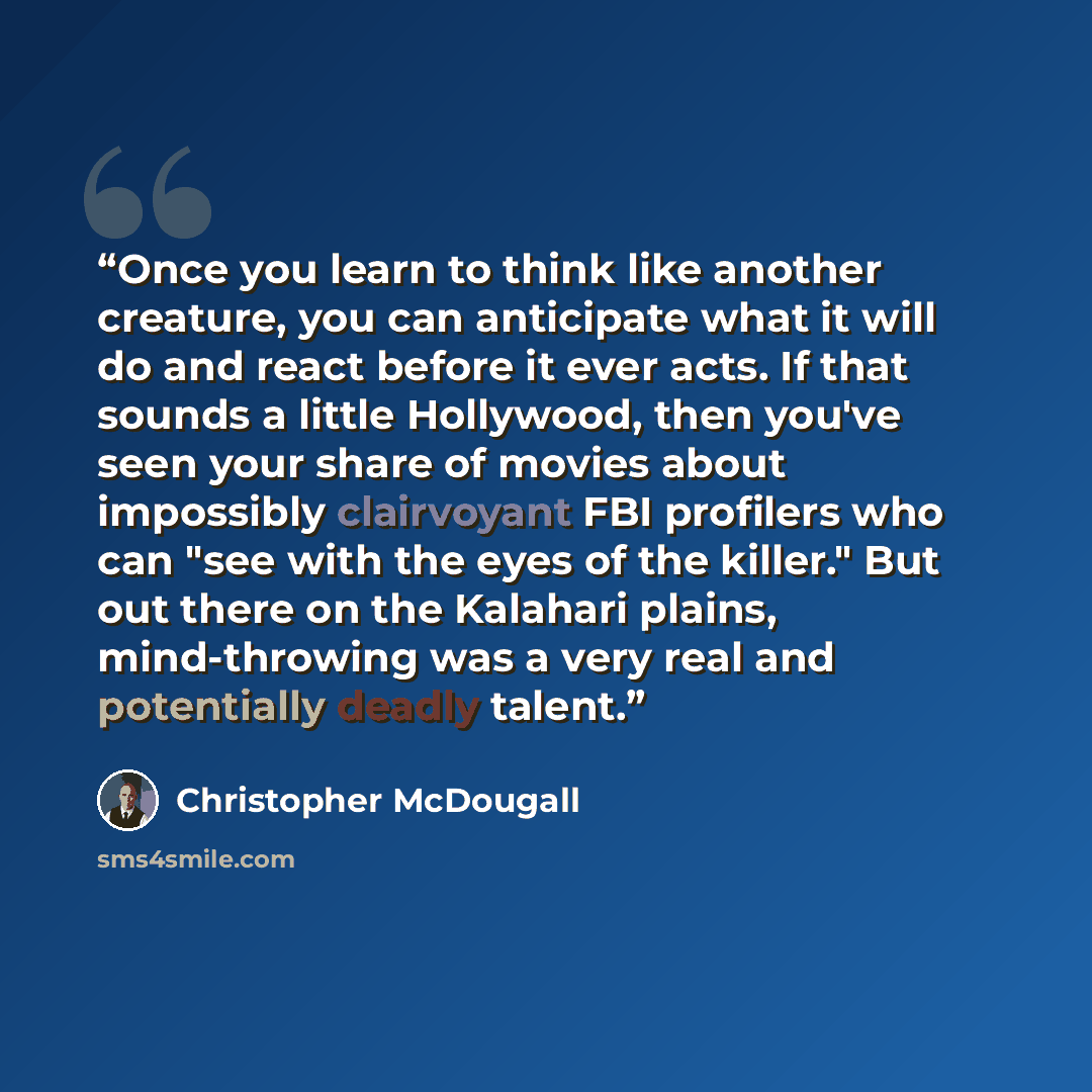 “Once you learn to think like another creature, you can anticipate what it will do and react before it ever acts. If that sounds a little Hollywood, then you've seen your share of movies about impossibly clairvoyant FBI profilers who can "see with the eyes of the killer." But out there on the…” quote by Christopher McDougall