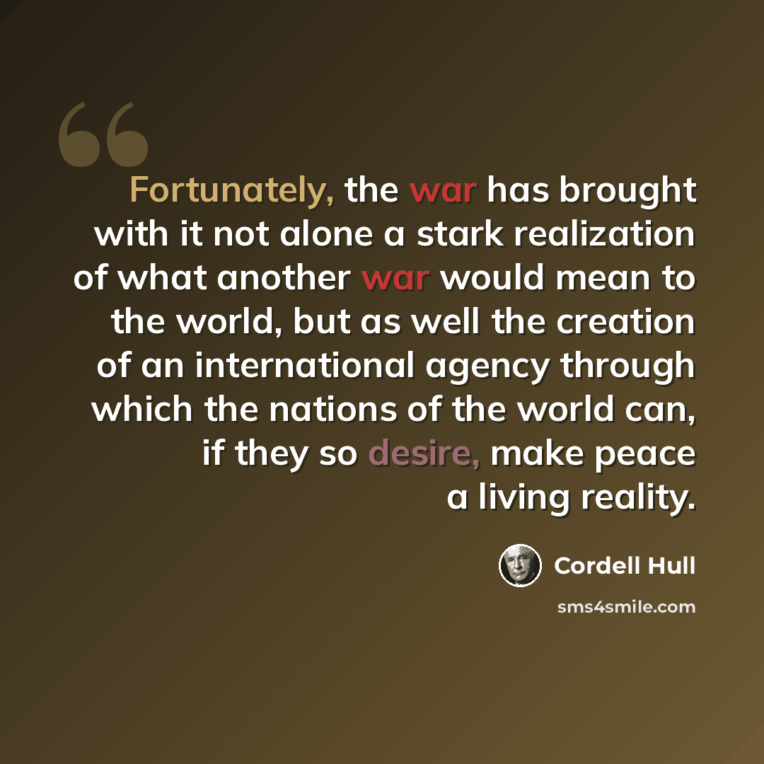 “Fortunately, the war has brought with it not alone a stark realization of what another war would mean to the world, but as well the creation of an international agency through which the nations of the world can, if they so desire, make peace a living reality.” quote by Cordell Hull