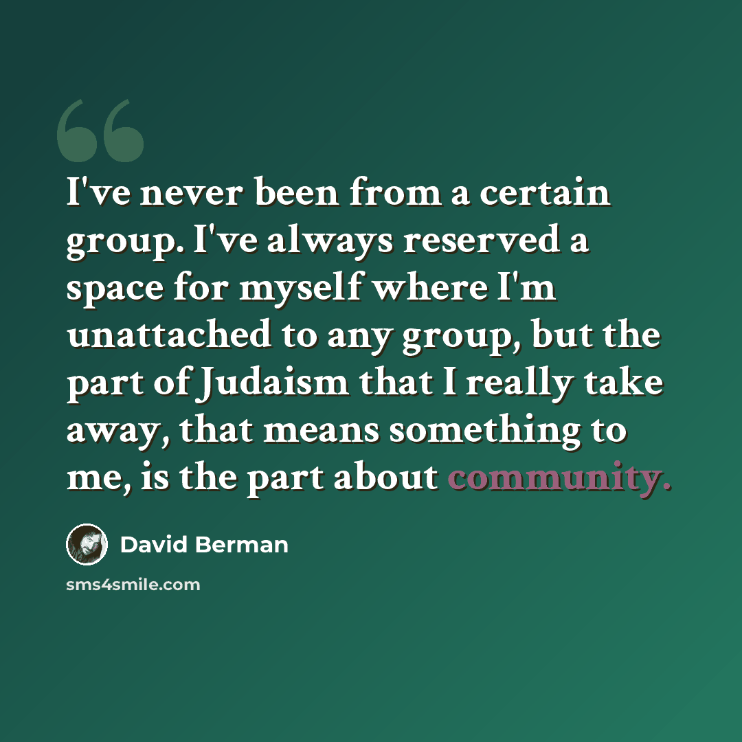 “I've never been from a certain group. I've always reserved a space for myself where I'm unattached to any group, but the part of Judaism that I really take away, that means something to me, is the part about community.” quote by David Berman