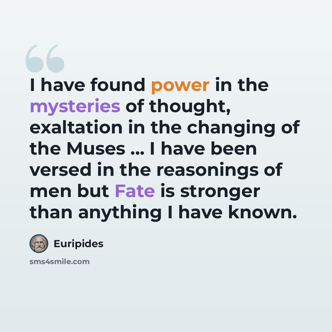 “I have found power in the mysteries of thought, exaltation in the changing of the Muses ... I have been versed in the reasonings of men but Fate is stronger than anything I have known.” quote by Euripides