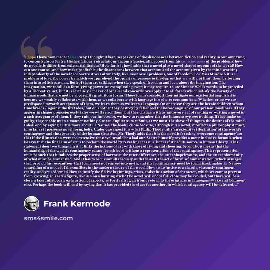 “I hope I have now made it clear why I thought it best, in speaking of the dissonances between fiction and reality in our own time, to concentrate on Sartre. His hesitations, retractations, inconsistencies, all proceed from his consciousness of the problems: how do novelistic differ from…” quote by Frank Kermode