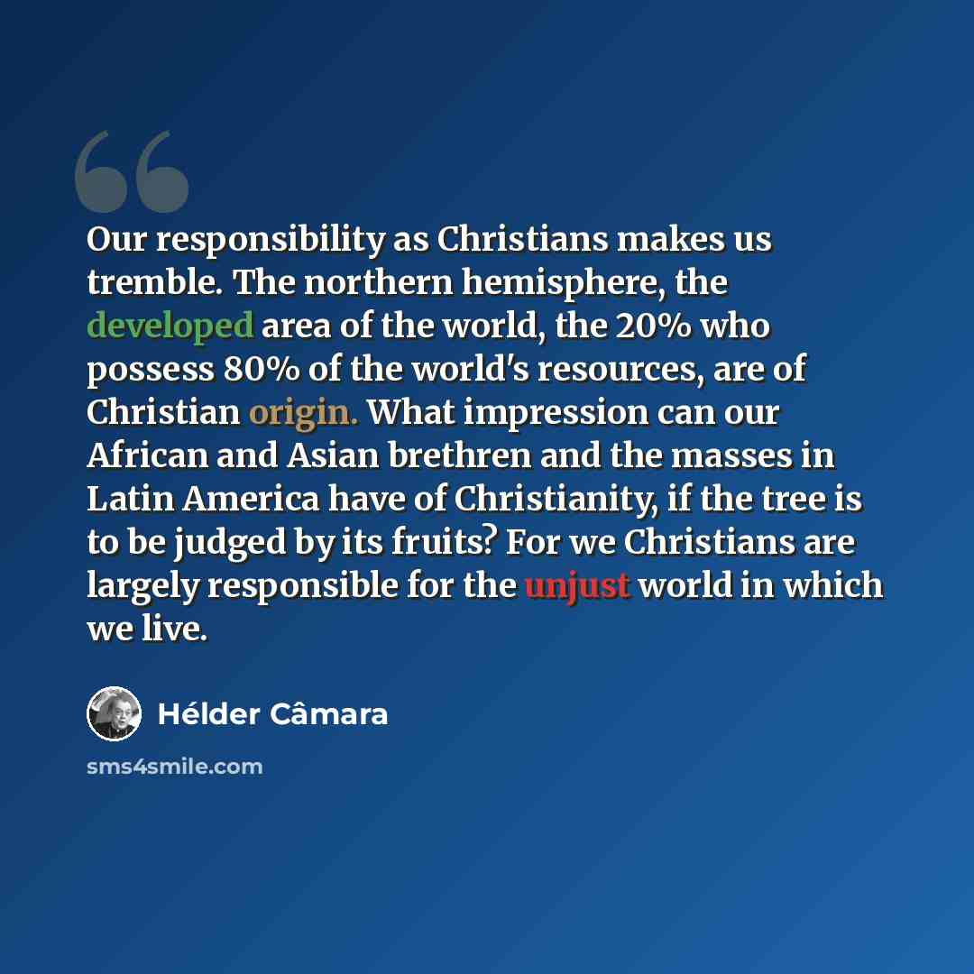 “Our responsibility as Christians makes us tremble. The northern hemisphere, the developed area of the world, the 20% who possess 80% of the world's resources, are of Christian origin. What impression can our African and Asian brethren and the masses in Latin America have of Christianity, if the…” quote by Hélder Câmara