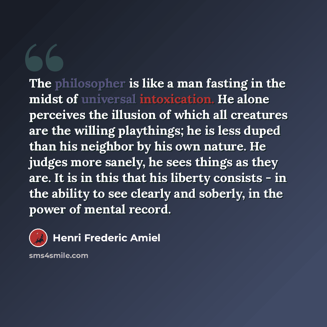 “The philosopher is like a man fasting in the midst of universal intoxication. He alone perceives the illusion of which all creatures are the willing playthings; he is less duped than his neighbor by his own nature. He judges more sanely, he sees things as they are. It is in this that his liberty…” quote by Henri Frederic Amiel