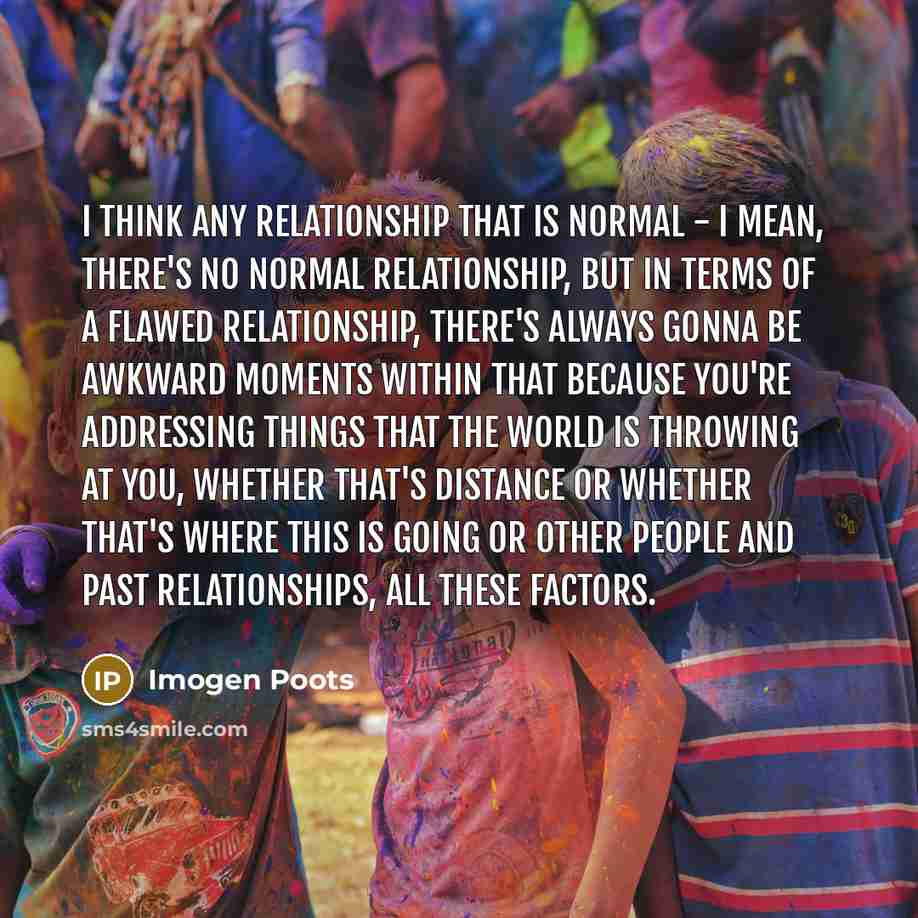 “I think any relationship that is normal - I mean, there's no normal relationship, but in terms of a flawed relationship, there's always gonna be awkward moments within that because you're addressing things that the world is throwing at you, whether that's distance or whether that's where this is…” quote by Imogen Poots