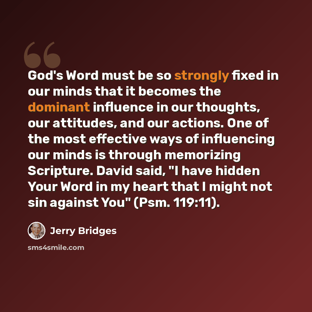 “God's Word must be so strongly fixed in our minds that it becomes the dominant influence in our thoughts, our attitudes, and our actions. One of the most effective ways of influencing our minds is through memorizing Scripture. David said, "I have hidden Your Word in my heart that I might not sin…” quote by Jerry Bridges