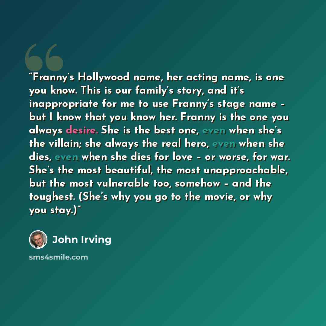 “Franny’s Hollywood name, her acting name, is one you know. This is our family’s story, and it’s inappropriate for me to use Franny’s stage name – but I know that you know her. Franny is the one you always desire. She is the best one, even when she’s the villain; she always the real hero, even when…” quote by John Irving