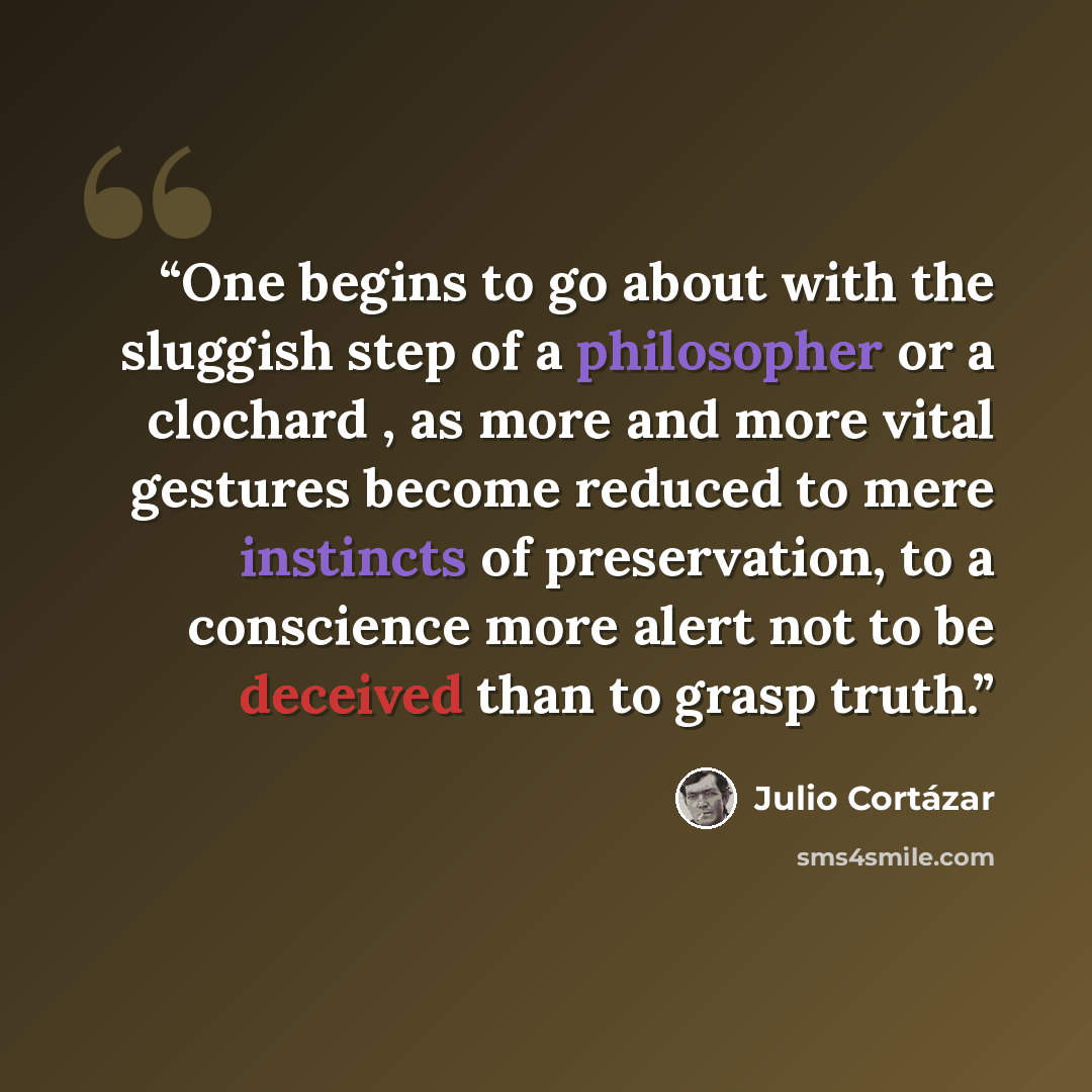 “One begins to go about with the sluggish step of a philosopher or a clochard , as more and more vital gestures become reduced to mere instincts of preservation, to a conscience more alert not to be deceived than to grasp truth.” quote by Julio Cortázar