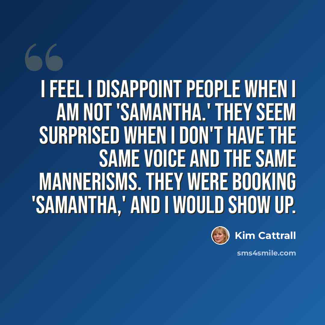 “I feel I disappoint people when I am not 'Samantha.' They seem surprised when I don't have the same voice and the same mannerisms. They were booking 'Samantha,' and I would show up.” quote by Kim Cattrall