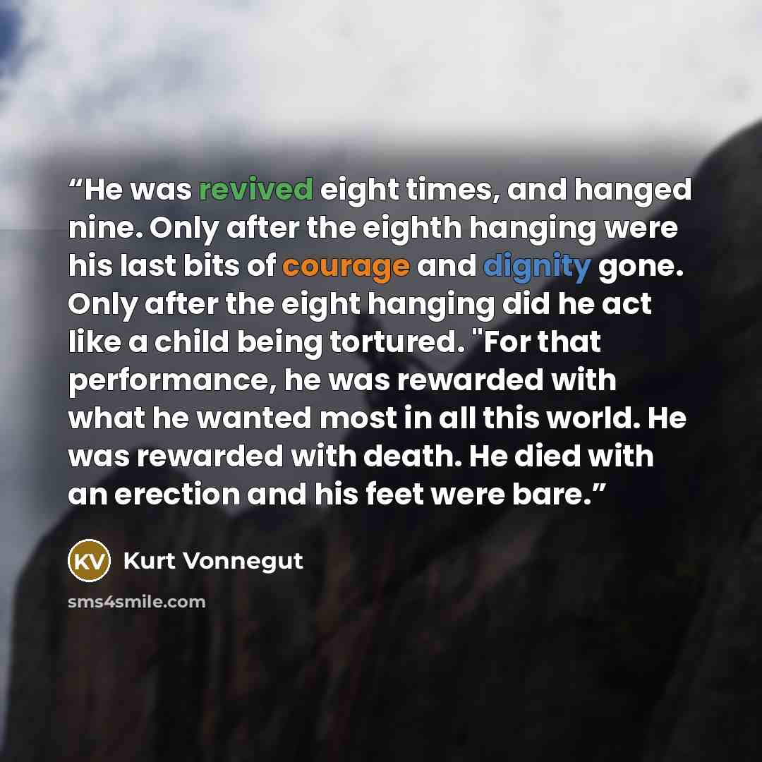 “He was revived eight times, and hanged nine. Only after the eighth hanging were his last bits of courage and dignity gone. Only after the eight hanging did he act like a child being tortured. "For that performance, he was rewarded with what he wanted most in all this world. He was rewarded with…” quote by Kurt Vonnegut